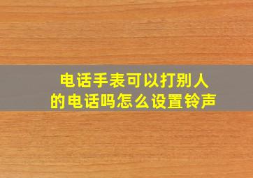 电话手表可以打别人的电话吗怎么设置铃声