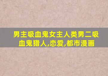 男主吸血鬼女主人类男二吸血鬼猎人,恋爱,都市漫画