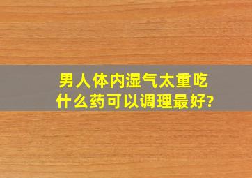 男人体内湿气太重吃什么药可以调理最好?