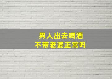 男人出去喝酒不带老婆正常吗