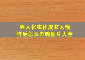 男人化妆化成女人模样后怎么办呢图片大全