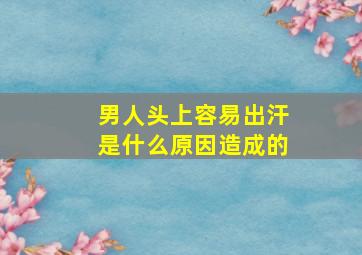 男人头上容易出汗是什么原因造成的