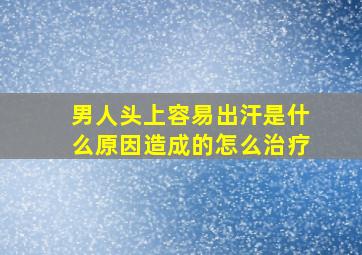 男人头上容易出汗是什么原因造成的怎么治疗