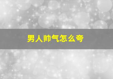 男人帅气怎么夸