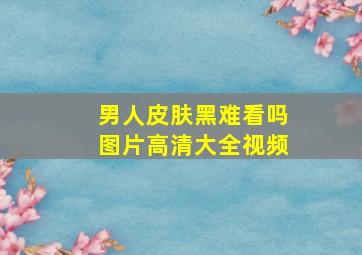 男人皮肤黑难看吗图片高清大全视频