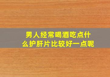 男人经常喝酒吃点什么护肝片比较好一点呢