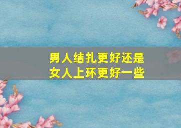 男人结扎更好还是女人上环更好一些