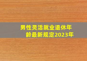 男性灵活就业退休年龄最新规定2023年