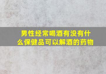 男性经常喝酒有没有什么保健品可以解酒的药物