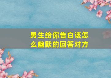 男生给你告白该怎么幽默的回答对方