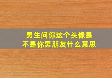 男生问你这个头像是不是你男朋友什么意思