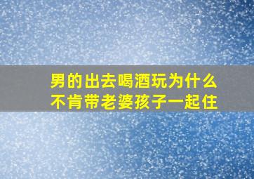 男的出去喝酒玩为什么不肯带老婆孩子一起住