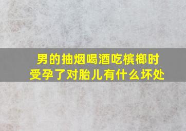 男的抽烟喝酒吃槟榔时受孕了对胎儿有什么坏处