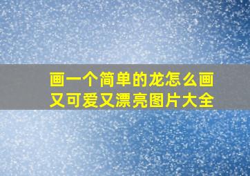 画一个简单的龙怎么画又可爱又漂亮图片大全