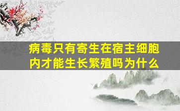 病毒只有寄生在宿主细胞内才能生长繁殖吗为什么