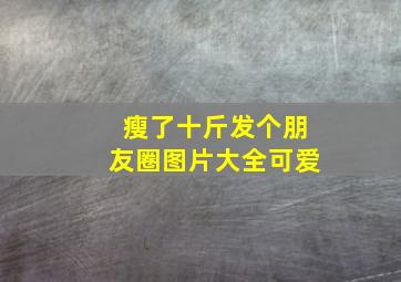 瘦了十斤发个朋友圈图片大全可爱