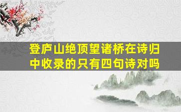 登庐山绝顶望诸桥在诗归中收录的只有四句诗对吗