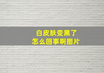 白皮肤变黑了怎么回事啊图片