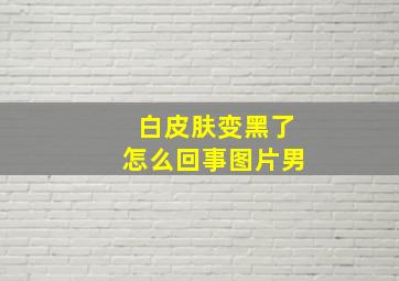 白皮肤变黑了怎么回事图片男