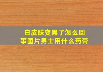 白皮肤变黑了怎么回事图片男士用什么药膏