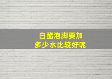 白醋泡脚要加多少水比较好呢