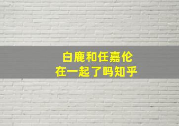 白鹿和任嘉伦在一起了吗知乎