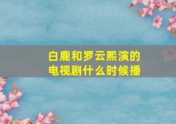 白鹿和罗云熙演的电视剧什么时候播