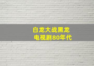 白龙大战黑龙电视剧80年代