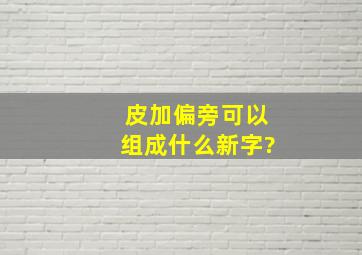 皮加偏旁可以组成什么新字?