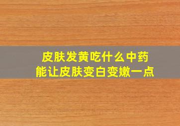 皮肤发黄吃什么中药能让皮肤变白变嫩一点