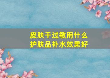 皮肤干过敏用什么护肤品补水效果好