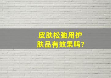 皮肤松弛用护肤品有效果吗?