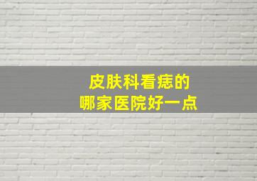 皮肤科看痣的哪家医院好一点