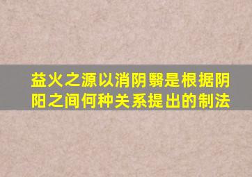 益火之源以消阴翳是根据阴阳之间何种关系提出的制法