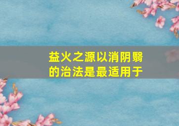 益火之源以消阴翳的治法是最适用于