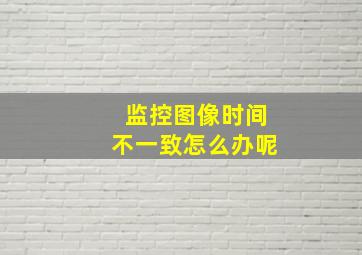 监控图像时间不一致怎么办呢