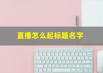 直播怎么起标题名字