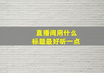 直播间用什么标题最好听一点