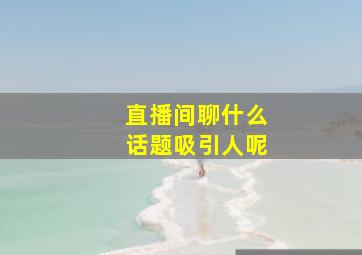 直播间聊什么话题吸引人呢