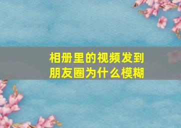 相册里的视频发到朋友圈为什么模糊