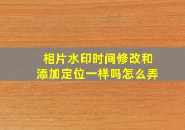 相片水印时间修改和添加定位一样吗怎么弄