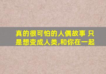 真的很可怕的人偶故事 只是想变成人类,和你在一起