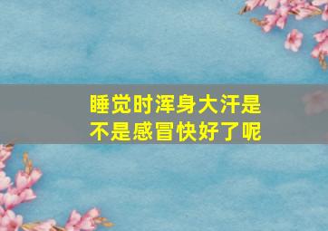 睡觉时浑身大汗是不是感冒快好了呢