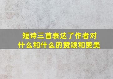 短诗三首表达了作者对什么和什么的赞颂和赞美