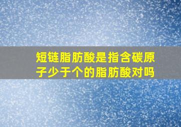 短链脂肪酸是指含碳原子少于个的脂肪酸对吗