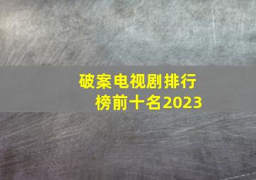 破案电视剧排行榜前十名2023