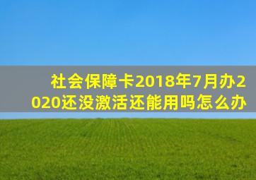 社会保障卡2018年7月办2020还没激活还能用吗怎么办