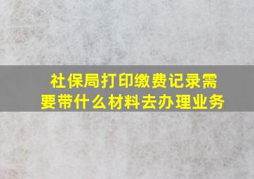 社保局打印缴费记录需要带什么材料去办理业务