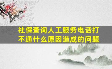 社保查询人工服务电话打不通什么原因造成的问题