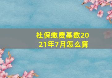 社保缴费基数2021年7月怎么算